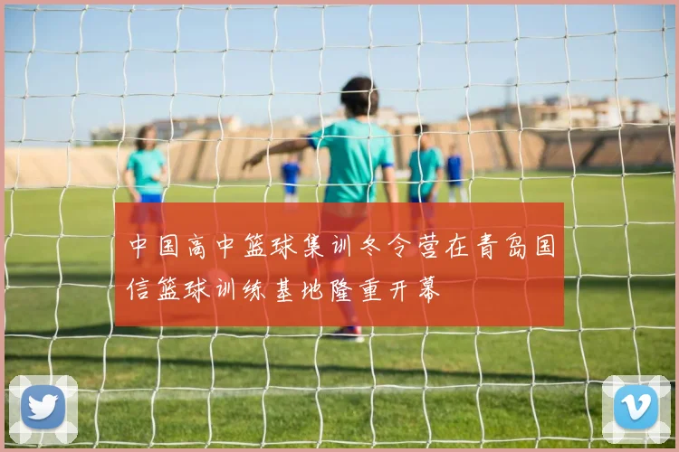 中国高中篮球集训冬令营在青岛国信篮球训练基地隆重开幕
