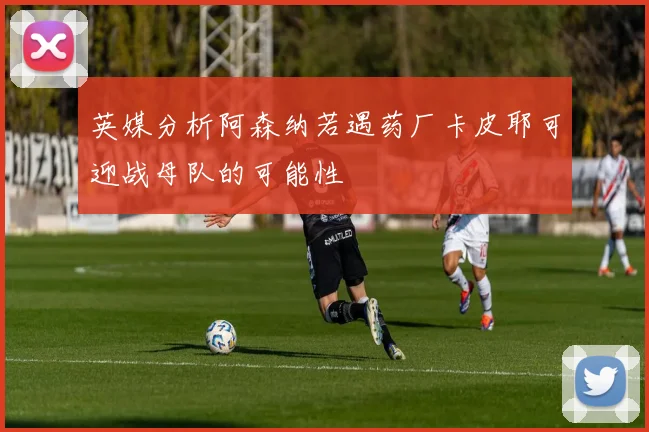 英媒分析阿森纳若遇药厂卡皮耶可迎战母队的可能性