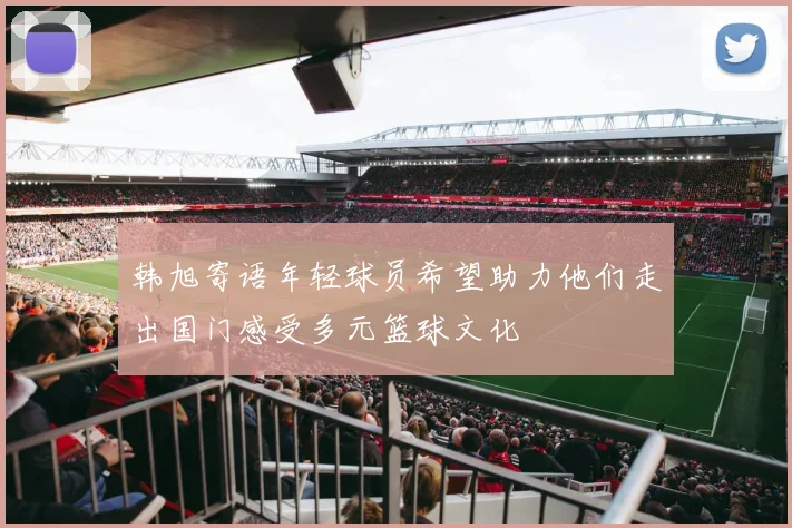 韩旭寄语年轻球员希望助力他们走出国门感受多元篮球文化