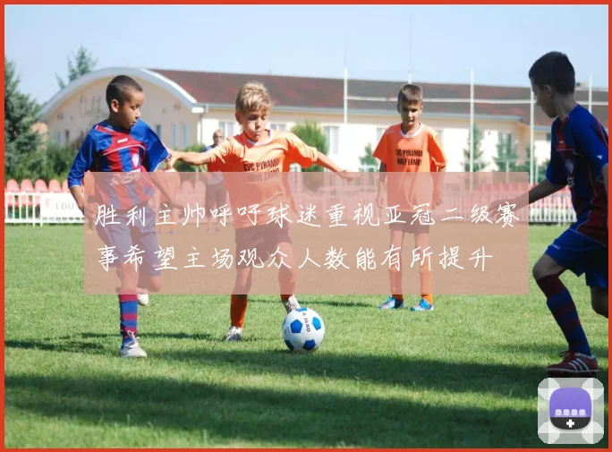 胜利主帅呼吁球迷重视亚冠二级赛事希望主场观众人数能有所提升