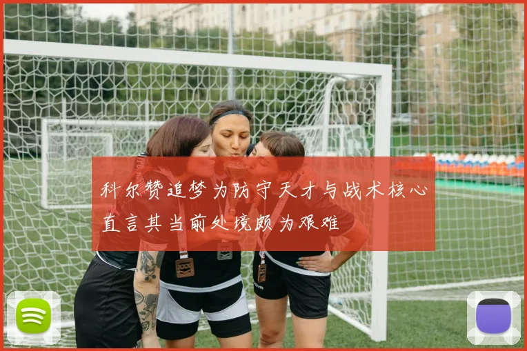 科尔赞追梦为防守天才与战术核心直言其当前处境颇为艰难