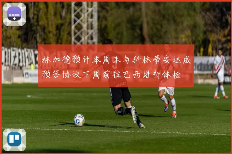 林加德预计本周末与科林蒂安达成预签协议下周前往巴西进行体检