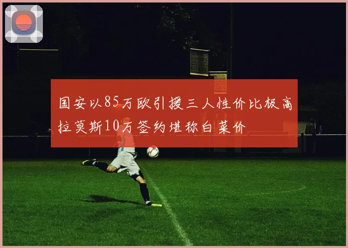 国安以85万欧引援三人性价比极高拉莫斯10万签约堪称白菜价