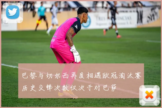 巴黎与切尔西再度相遇欧冠淘汰赛历史交锋次数仅次于对巴萨