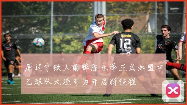 原辽宁铁人前锋陈永泽正式加盟中乙球队大连可为开启新征程