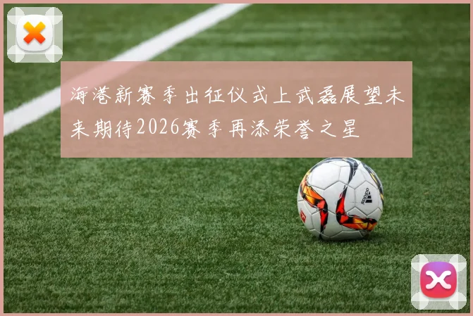海港新赛季出征仪式上武磊展望未来期待2026赛季再添荣誉之星