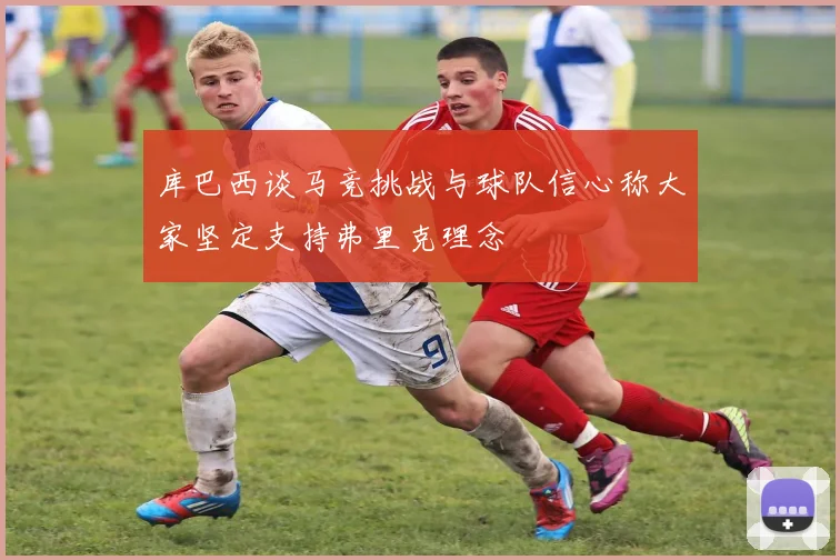 库巴西谈马竞挑战与球队信心称大家坚定支持弗里克理念