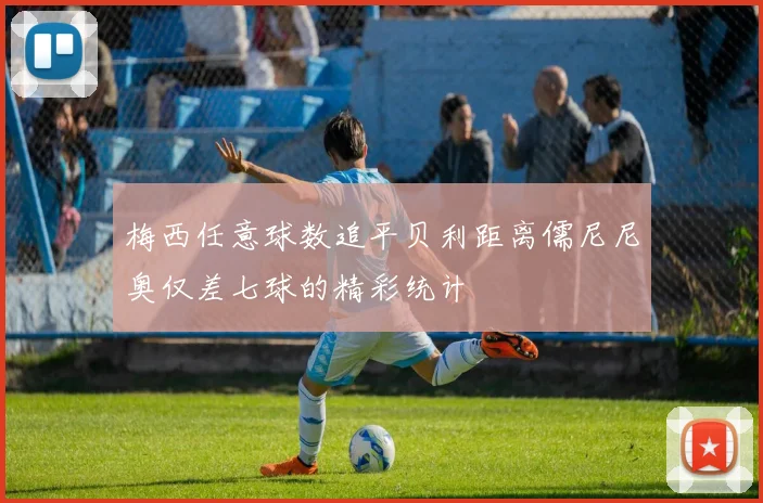 梅西任意球数追平贝利距离儒尼尼奥仅差七球的精彩统计