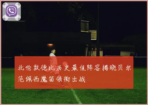 北伦敦德比历史最佳阵容揭晓贝尔范佩西魔笛领衔出战