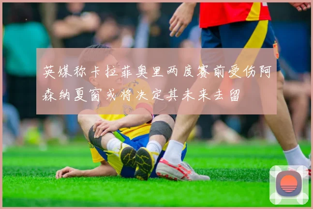 英媒称卡拉菲奥里两度赛前受伤阿森纳夏窗或将决定其未来去留