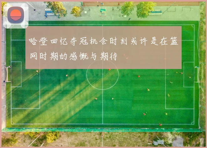 哈登回忆夺冠机会时刻或许是在篮网时期的感慨与期待
