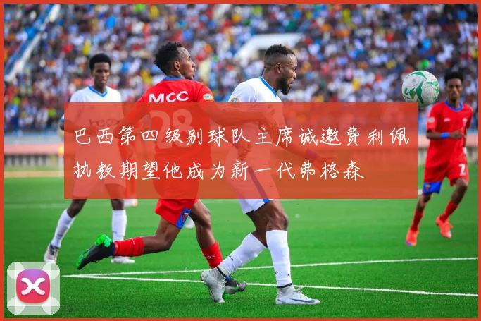 巴西第四级别球队主席诚邀费利佩执教期望他成为新一代弗格森