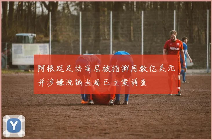 阿根廷足协高层被指挪用数亿美元并涉嫌洗钱当局已立案调查