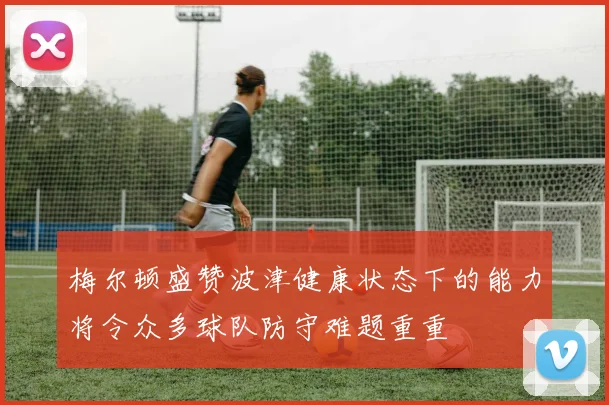 梅尔顿盛赞波津健康状态下的能力将令众多球队防守难题重重