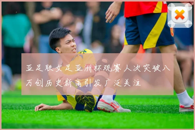 亚足联女足亚洲杯观赛人次突破八万创历史新高引发广泛关注