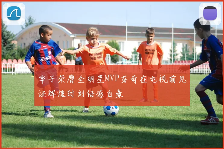 华子荣膺全明星MVP芬奇在电视前见证辉煌时刻倍感自豪