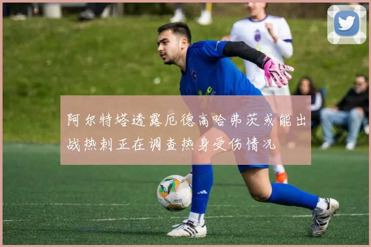 阿尔特塔透露厄德高哈弗茨或能出战热刺正在调查热身受伤情况