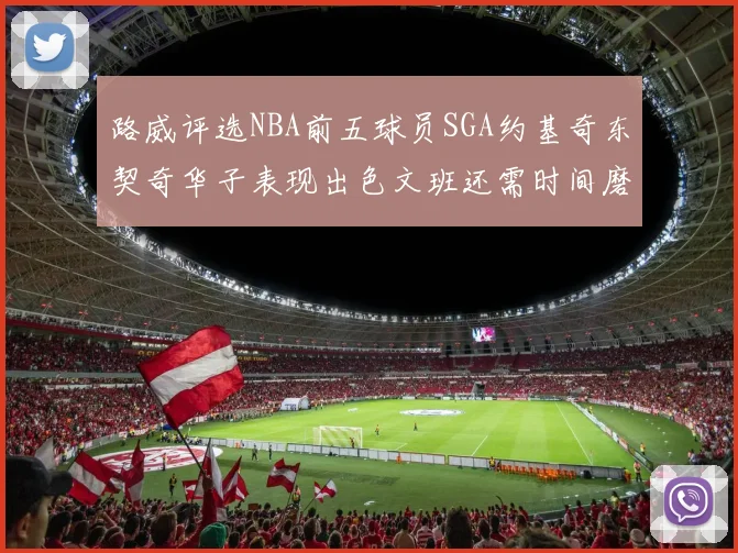 路威评选NBA前五球员SGA约基奇东契奇华子表现出色文班还需时间磨练