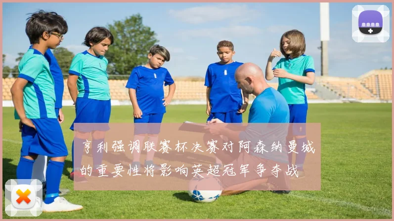 亨利强调联赛杯决赛对阿森纳曼城的重要性将影响英超冠军争夺战