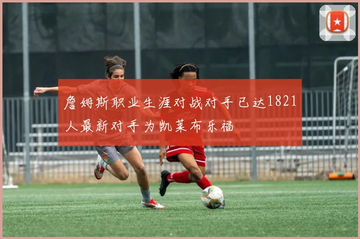 詹姆斯职业生涯对战对手已达1821人最新对手为凯莱布乐福