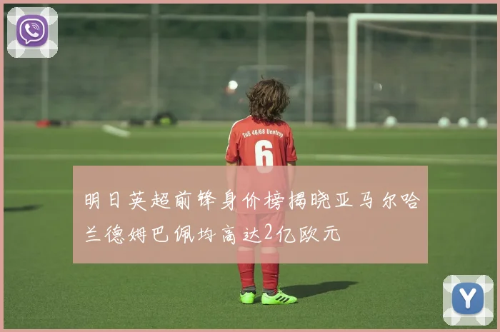 明日英超前锋身价榜揭晓亚马尔哈兰德姆巴佩均高达2亿欧元