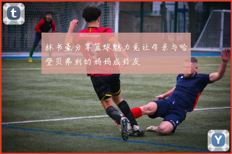 林书豪分享篮球魅力竟让母亲与哈登贝弗利的妈妈成好友